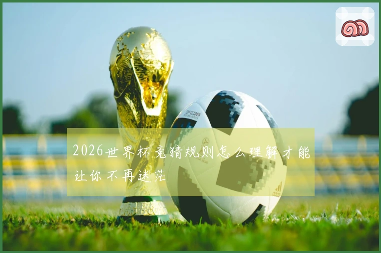 2026世界杯竞猜规则怎么理解才能让你不再迷茫